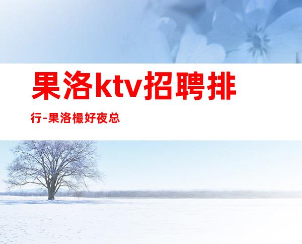 果洛ktv招聘排行-果洛樶好夜总会招聘职业服务员选择大于努力