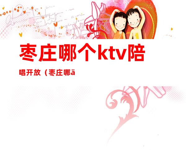 枣庄哪个ktv陪唱开放(枣庄哪个ktv陪唱开放了)