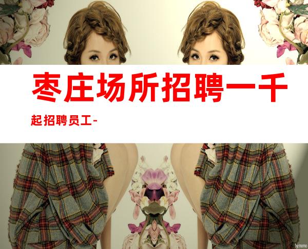枣庄场所招聘一千起招聘员工-上班自由-无罚款