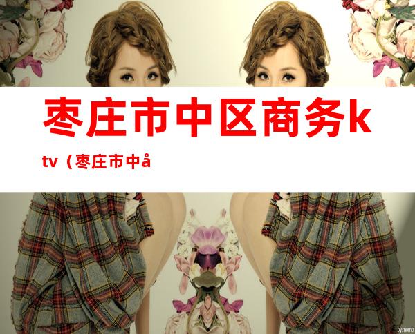 枣庄市中区商务ktv(枣庄市中区商务和投资促进局)