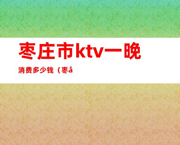 枣庄市ktv一晚消费多少钱(枣庄夜总会排名一览十大枣庄ktv)