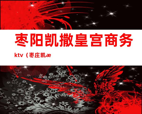 枣阳凯撒皇宫商务ktv(枣庄凯撒皇宫)
