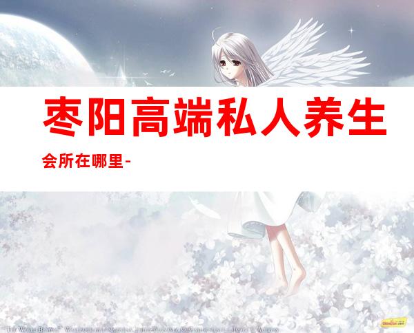 枣阳高端私人养生会所在哪里-枣阳养生哪里做得好