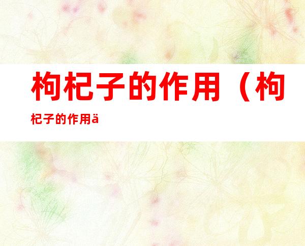 枸杞子的作用(枸杞子的作用与功效与禁忌)