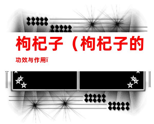 枸杞子(枸杞子的功效与作用)