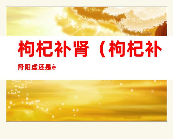 枸杞补肾(枸杞补肾阳虚还是肾阴虚)