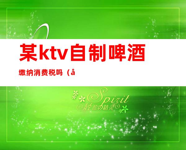某ktv自制啤酒缴纳消费税吗(娱乐业饮食业自制啤酒消费税单位税额为)