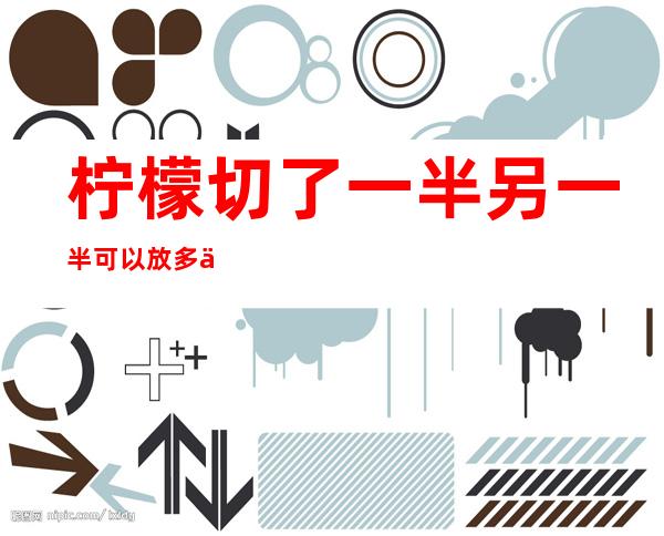 柠檬切了一半另一半可以放多久(柠檬切完片以后能放几天)