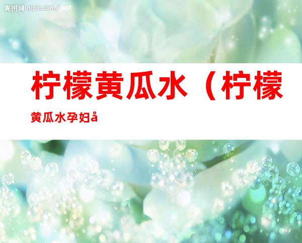 柠檬黄瓜水（柠檬黄瓜水孕妇可以喝吗?）