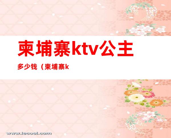 柬埔寨ktv公主多少钱(柬埔寨ktv小费一般多少钱)