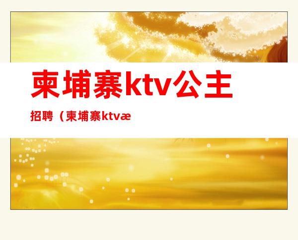 柬埔寨ktv公主招聘(柬埔寨ktv服务员多少钱一个月)