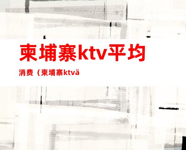 柬埔寨ktv平均消费(柬埔寨ktv上班怎么样)