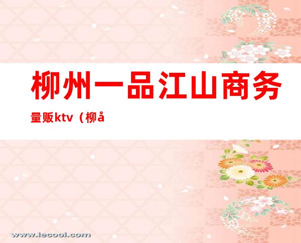 柳州一品江山商务量贩ktv（柳州市一品江山房价多少）