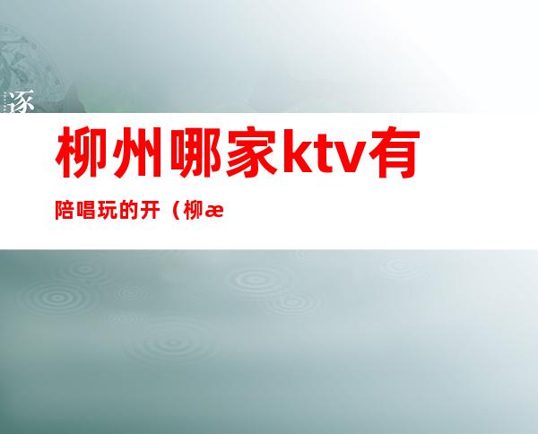 柳州哪家ktv有陪唱玩的开(柳河歌厅哪有陪唱)
