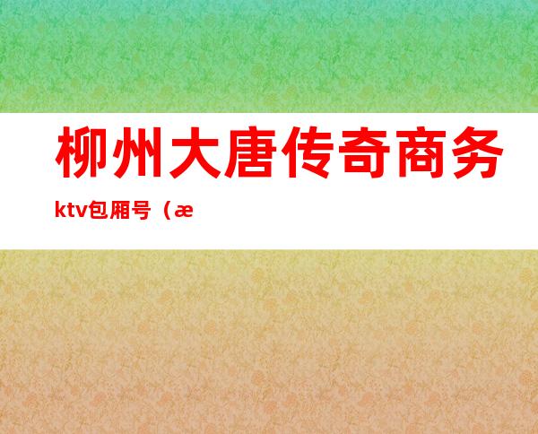 柳州大唐传奇商务ktv包厢号(柳州大唐传奇商务ktv包厢号码)