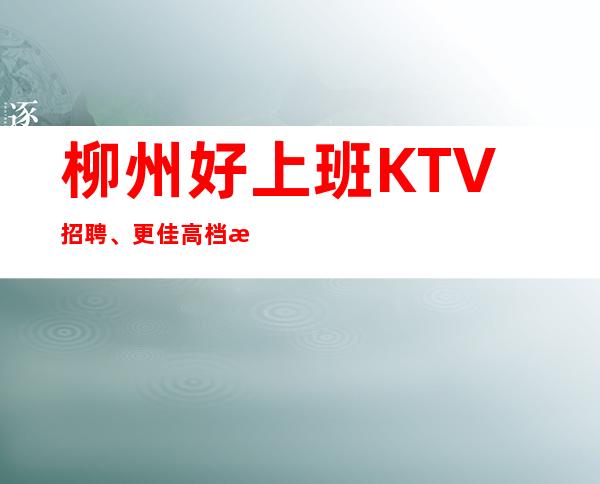 柳州好上班KTV招聘、更佳高档次场所、无任何费用