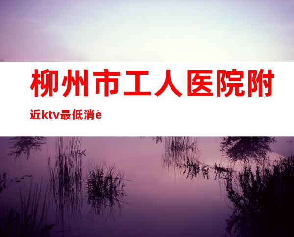 柳州市工人医院附近ktv最低消费()