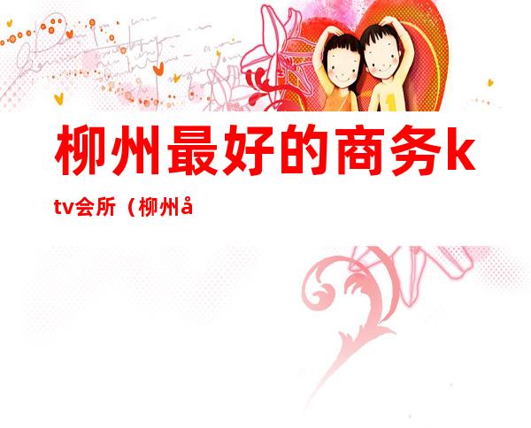 柳州最好的商务ktv会所(柳州好玩的ktv场所)