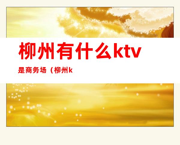 柳州有什么ktv是商务场(柳州ktv一般消费多少)