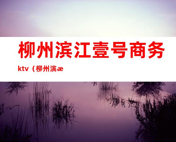 柳州滨江壹号商务ktv(柳州滨江壹号商务量贩KTV电话号码)