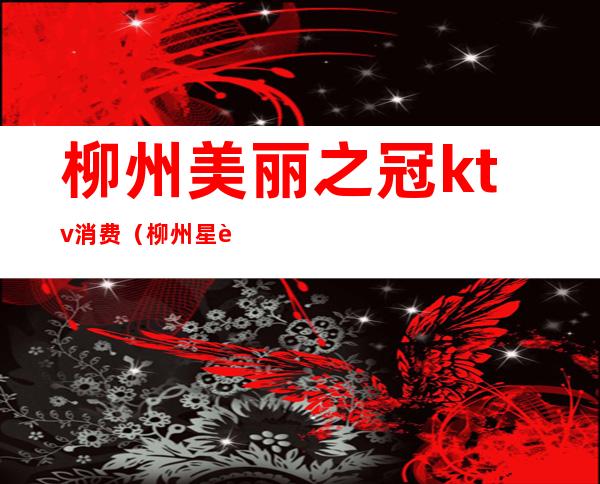 柳州美丽之冠ktv消费(柳州星辉国际ktv消费)
