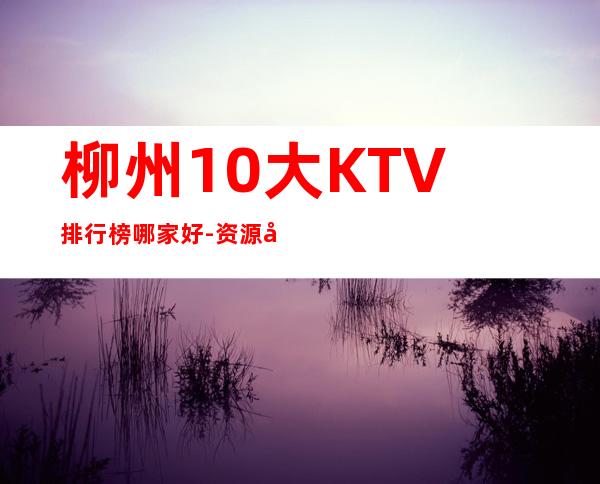 柳州10大KTV排行榜哪家好-资源多10大KTV排行榜哪家好 – 兰州西固商务KTV