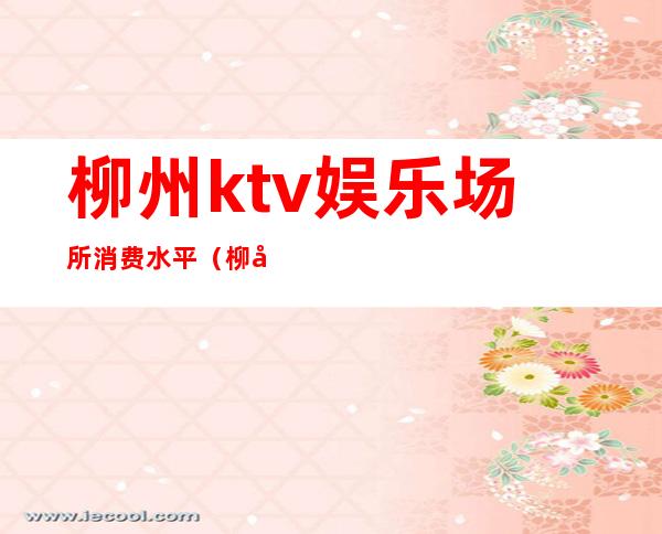 柳州ktv娱乐场所消费水平(柳州最大ktv)