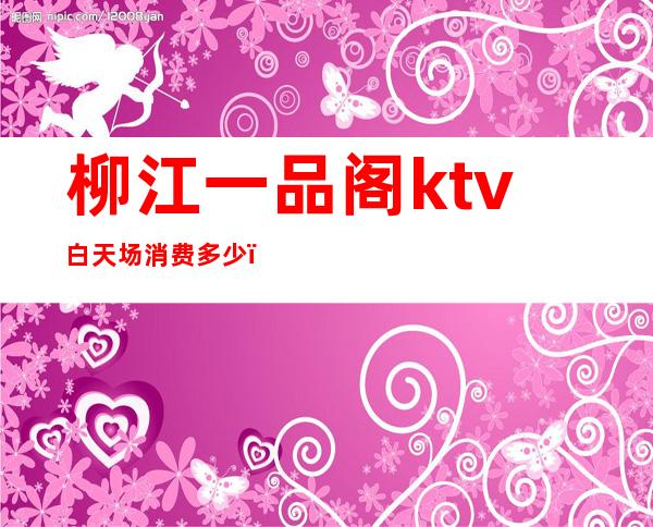 柳江一品阁ktv白天场消费多少(柳州一品阁KTV)
