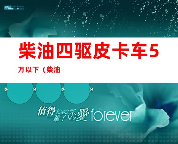柴油四驱皮卡车5万以下(柴油四驱皮卡车5万以下哪款好)
