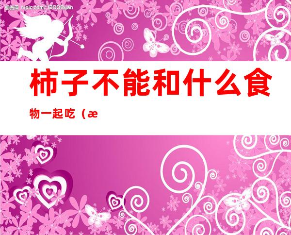 柿子不能和什么食物一起吃(柿子不能和什么食物一起吃中毒)