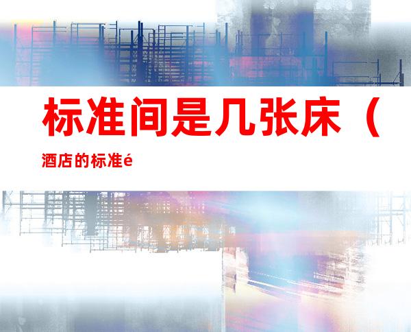 标准间是几张床（酒店的标准间是几张床）