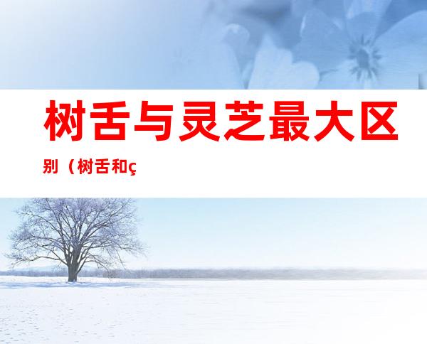 树舌与灵芝最大区别(树舌和灵芝区别)