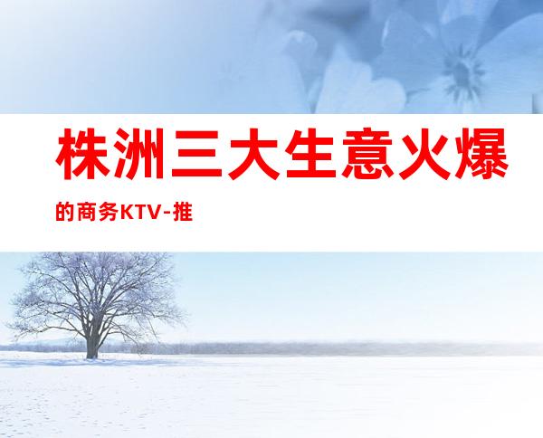 株洲三大生意火爆的商务KTV-推荐攻略一览！收藏