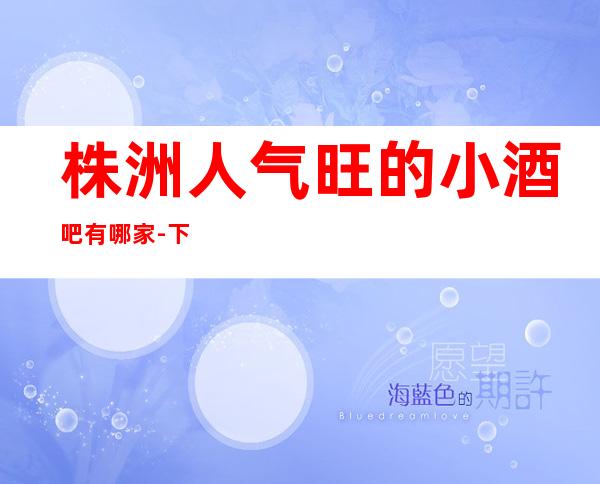 株洲人气旺的小酒吧有哪家-下面一篇推荐株洲排名更高商务KTv