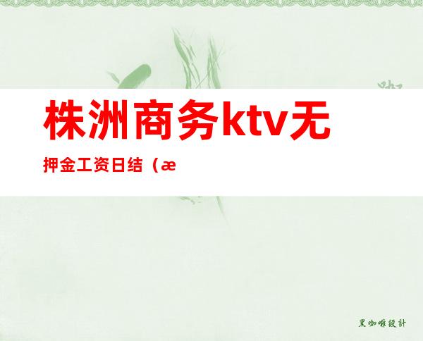 株洲商务ktv无押金工资日结(株洲商务ktv招聘有什么问题吗)