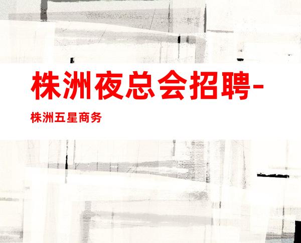 株洲夜总会招聘-株洲五星商务ktv招聘员工本地更有名场所