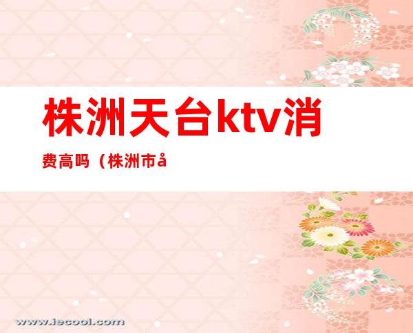 株洲天台ktv消费高吗(株洲市天宫国际ktv怎么样)