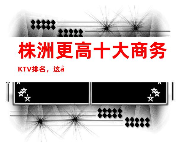 株洲更高十大商务KTV排名,这几家让你大饱眼福