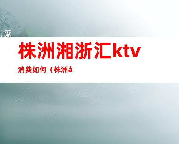 株洲湘浙汇ktv消费如何（株洲哪个ktv比较好）