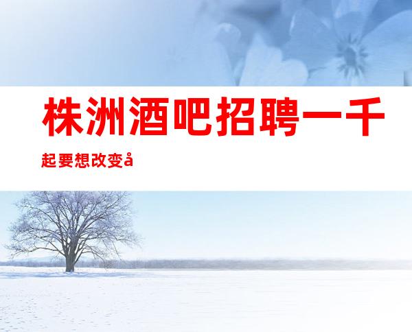株洲酒吧招聘一千起要想改变就要行动起来