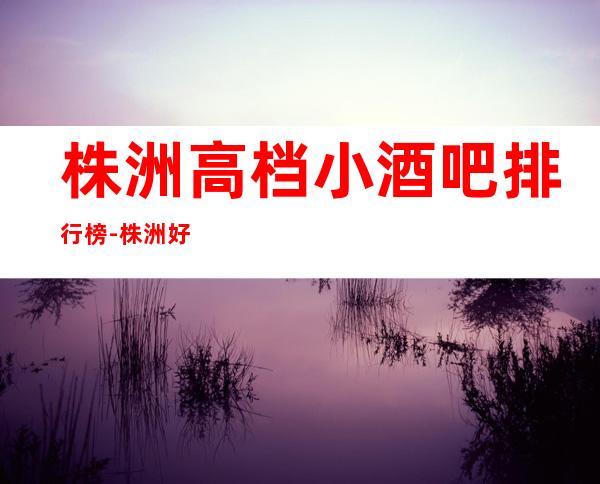 株洲高档小酒吧排行榜-株洲好玩的酒吧包间预订方式