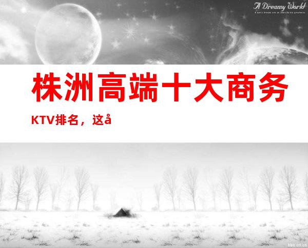 株洲高端十大商务KTV排名,这几家让你大饱眼福