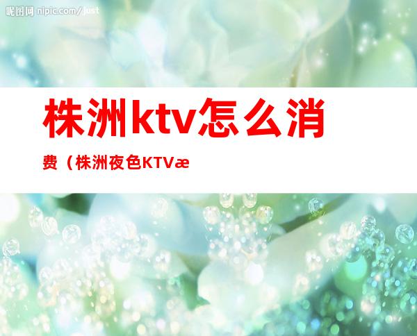 株洲ktv怎么消费（株洲夜色KTV消费）