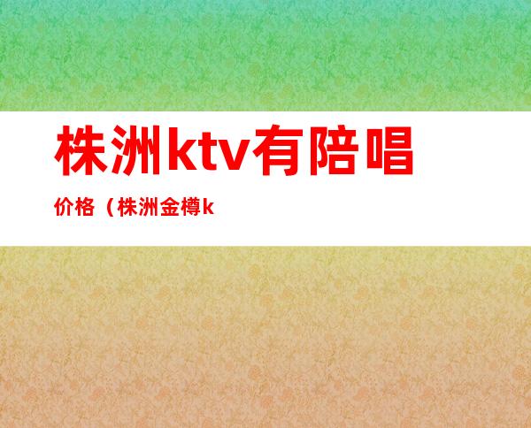 株洲ktv有陪唱价格(株洲金樽ktv陪唱消费)