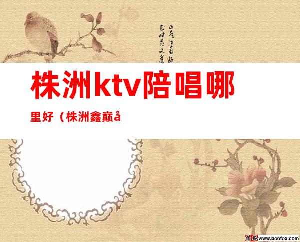 株洲ktv陪唱哪里好(株洲鑫巅峰ktv有陪唱吗)