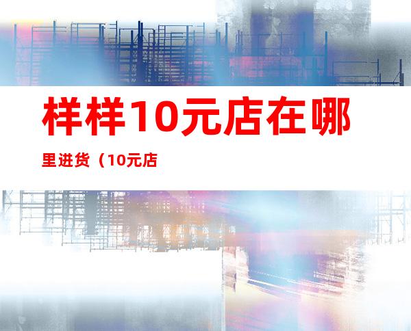 样样10元店在哪里进货(10元店货源哪里进货)
