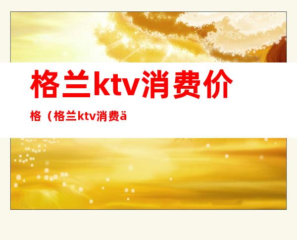 格兰ktv消费价格(格兰ktv消费价格多少)