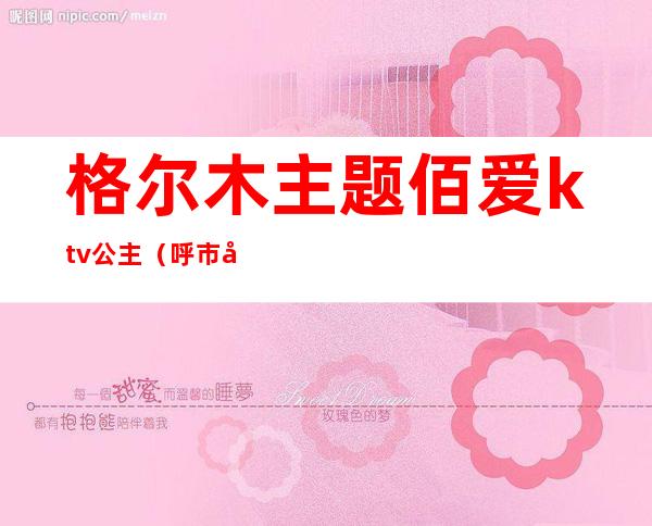 格尔木主题佰爱ktv公主(呼市哪家ktv有公主)