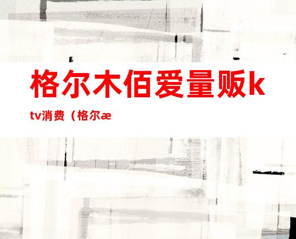 格尔木佰爱量贩ktv消费(格尔木知名ktv价格)