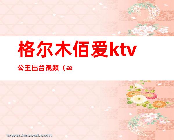 格尔木佰爱ktv公主出台视频(格尔木佰爱ktv电话)